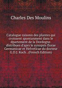 Catalogue raisonn des plantes qui croissent spontanment dans le dpartement de la Dordogne. distribues d'aprs le synopsis florae Germanicae et Helveticae du docteur G.D.J. Koch . (French Edition)