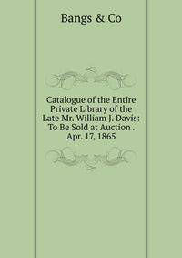 Catalogue of the Entire Private Library of the Late Mr. William J. Davis: To Be Sold at Auction . Apr. 17, 1865