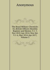 The Royal Military Chronicle: Or, British Officers Monthly Register and Mentor. V.1-7, Nov.1810-Apr.1814; New Ser. V.1-6, May 1814-Apr.1817, Volume 3