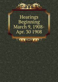 Hearings Beginning March 9, 1908-Apr. 30 1908