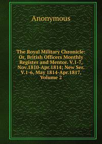 The Royal Military Chronicle: Or, British Officers Monthly Register and Mentor. V.1-7, Nov.1810-Apr.1814; New Ser. V.1-6, May 1814-Apr.1817, Volume 2