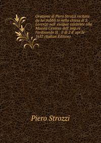 Orazione di Piero Strozzi recitata da lui pubbli.te nella chiesa di S. Lorenzo nell' esequie celebrate alla Maesta Cesarea dell' imp.re Ferdinando II. . il di 2 d' apr.le 1637 (Italian Edition)