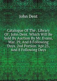 Catalogue Of The . Library Of . John Dent. Which Will Be Sold By Auction By Mr. Evans, Mar. 29, And 8 Following Days. 2nd Portion. Apr.25, And 8 Following Days