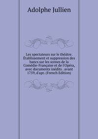 Les spectateurs sur le th??tre. ?tablissement et suppression des bancs sur les scenes de la Com?die-Fran?aise et de l'Op?ra, avec documents in?dits . avant 1759, d'apr. (French Edition)