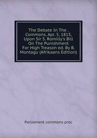 The Debate In The . Commons, Apr. 5, 1813, Upon Sir S. Romilly's Bill On The Punishment For High Treason ed. By B. Montagu (Afrikaans Edition)