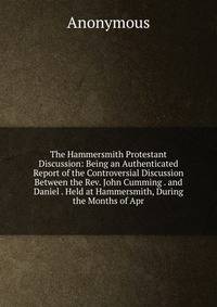 The Hammersmith Protestant Discussion: Being an Authenticated Report of the Controversial Discussion Between the Rev. John Cumming . and Daniel . Held at Hammersmith, During the Months of Apr