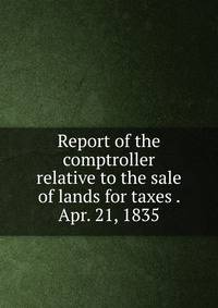 Report of the comptroller relative to the sale of lands for taxes . Apr. 21, 1835