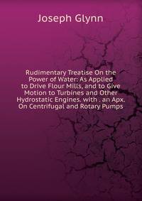 Rudimentary Treatise On the Power of Water: As Applied to Drive Flour Mills, and to Give Motion to Turbines and Other Hydrostatic Engines. with . an Apx. On Centrifugal and Rotary Pumps