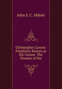 Christopher Carson: Familiarly Known as Kit Carson The Pioneer of the