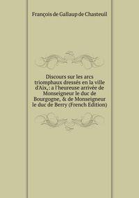 Discours sur les arcs triomphaux dress?s en la ville d'Aix,: a l'heureuse arriv?e de Monseigneur le duc de Bourgogne, &amp; de Monseigneur le duc de Berry (French Edition)