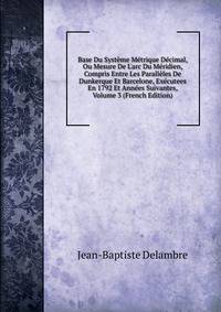Base Du Syst?me M?trique D?cimal, Ou Mesure De L'arc Du M?ridien, Compris Entre Les Parall?les De Dunkerque Et Barcelone, Ex?cutees En 1792 Et Ann?es Suivantes, Volume 3 (French Edition)