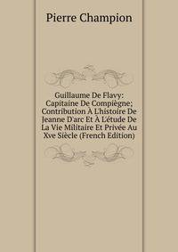 Guillaume De Flavy: Capitaine De Compi?gne; Contribution ? L'histoire De Jeanne D'arc Et ? L'?tude De La Vie Militaire Et Priv?e Au Xve Si?cle (French Edition)