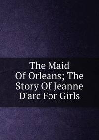The Maid Of Orleans; The Story Of Jeanne D'arc For Girls