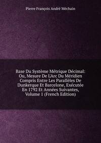 Base Du Syst?me M?trique D?cimal: Ou, Mesure De L'Arc Du M?ridien Compris Entre Les Parall?les De Dunkerque Et Barcelone, Ex?cut?e En 1792 Et Ann?es Suivantes, Volume 1 (French Edition)