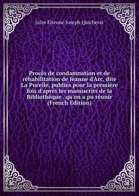 Proc?s de condamnation et de r?habilitation de Jeanne d'Arc, dite La Pucelle, publi?s pour la premi?re fois d'apr?s les manuscrits de la Biblioth?que . qu'on a pu r?unir (French Edition)