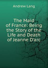 The Maid of France: Being the Story of the Life and Death of Jeanne D'arc