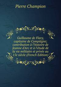 Guillaume de Flavy, capitaine de Compi?gne; contribution ? l'histoire de Jeanne d'Arc et ? l'?tude de la vie militaire et priv?e au 15e si?cle (French Edition)