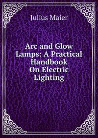 Arc and Glow Lamps: A Practical Handbook On Electric Lighting