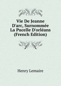 Vie De Jeanne D'arc, Surnomm?e La Pucelle D'orl?ans (French Edition)