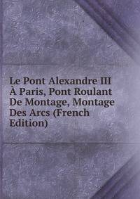 Le Pont Alexandre III A Paris, Pont Roulant De Montage, Montage Des Arcs (French Edition)