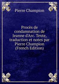 Proc?s de condamnation de Jeanne d'Arc. Texte, traduction et notes par Pierre Champion (French Edition)