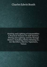 Starting and Lighting of Automobiles: A Practical Treatise On Self Starters, Wiring and Lighting and the Storage Battery. Including Matter Relating to . Arc Rectifiers, Electric Vaporizers, Vulcan
