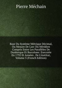 Base Du Syst?me M?trique D?cimal, Ou Mesure De L'arc Du M?ridien Compris Entre Les Parall?les De Dunkerque Et Barcelone: Execut?e En 1792 Et Ann?es . De L'institut, Volume 3 (French Edition)