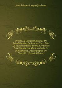 Proc?s De Condamnation Et De R?habilitation De Jeanne D'arc, Dite La Pucelle: Publi?s Pour La Premi?re Fois D'apr?s Les Manuscrits De La Biblioth?que . Accompagn?s De Notes Et . (French Edition)