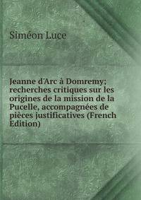 Jeanne d'Arc ? Domremy; recherches critiques sur les origines de la mission de la Pucelle, accompagn?es de pi?ces justificatives (French Edition)