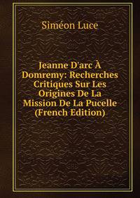 Jeanne D'arc ? Domremy: Recherches Critiques Sur Les Origines De La Mission De La Pucelle (French Edition)