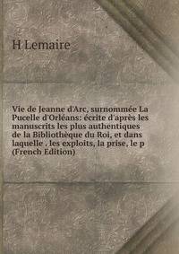 Vie de Jeanne d'Arc, surnomm?e La Pucelle d'Orl?ans: ?crite d'apr?s les manuscrits les plus authentiques de la Biblioth?que du Roi, et dans laquelle . les exploits, la prise, le p (French Edition)