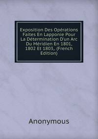 Exposition Des Op?rations Faites En Lapponie Pour La D?termination D'un Arc Du M?ridien En 1801, 1802 Et 1803,. (French Edition)