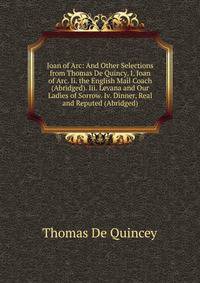 Joan of Arc: And Other Selections from Thomas De Quincy. I. Joan of Arc. Ii. the English Mail Coach (Abridged). Iii. Levana and Our Ladies of Sorrow. Iv. Dinner, Real and Reputed (Abridged).
