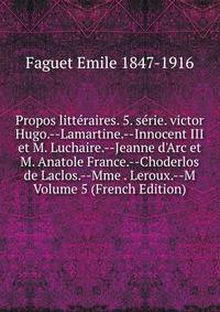 Propos litt?raires. 5. s?rie. victor Hugo.--Lamartine.--Innocent III et M. Luchaire.--Jeanne d'Arc et M. Anatole France.--Choderlos de Laclos.--Mme . Leroux.--M Volume 5 (French Edition)