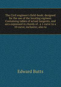 The Civil engineer's field-book: designed for the use of the locating eigineer. Containing tables of actual tangents, and arcs expressed in chords of . a 1 curve to a 10 curve, inclusive; also ta
