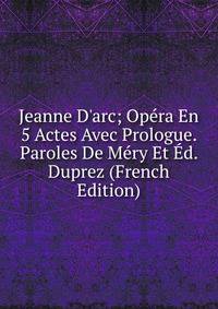Jeanne D'arc; Op?ra En 5 Actes Avec Prologue. Paroles De M?ry Et ?d. Duprez (French Edition)
