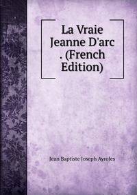 La Vraie Jeanne D'arc . (French Edition)