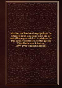 Mission du Service Geographique de l'Arm?e pour la mesure d'un arc de m?ridien ?quatorial en Am?rique du Sud sous le contr?le scientifique de l'Acad?mie des Sciences, 1899-1906 (French Edition)