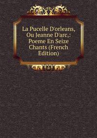 La Pucelle D'orleans, Ou Jeanne D'arc,: Poeme En Seize Chants (French Edition)