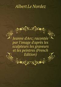 Jeanne d'Arc; racont?e par l'image d'apr?s les sculpteurs les graveurs et les peintres (French Edition)