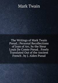 The Writings of Mark Twain Pseud.: Personal Recollections of Joan of Arc, by the Sieur Louis De Comte Pseud. . Freely Translated Out of the Ancient French . by J. Alden Pseud