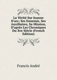 La V?rit? Sur Jeanne D'arc; Ses Ennemis, Ses Auxiliaires, Sa Mission, D'apr?s Les Chroniques Du Xve Si?cle (French Edition)