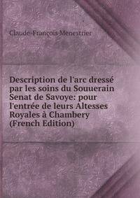Description de l'arc dress? par les soins du Souuerain Senat de Savoye: pour l'entr?e de leurs Altesses Royales ? Chambery (French Edition)