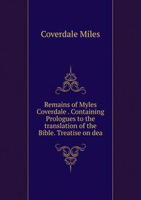 Remains of Myles Coverdale . Containing Prologues to the translation of the Bible. Treatise on dea