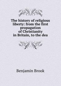 The history of religious liberty: from the first propagation of Christianity in Britain, to the dea