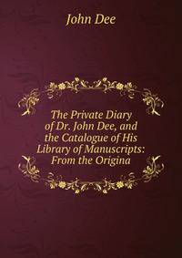 The Private Diary of Dr. John Dee, and the Catalogue of His Library of Manuscripts: From the Origina