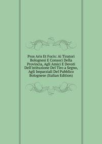 Pros Aris Et Focis: Ai Tiratori Bolognesi E Consoci Della Provincia, Agli Amici E Devoti Dell'istituzione Del Tiro a Segno, Agli Imparziali Del Pubblico Bolognese (Italian Edition)