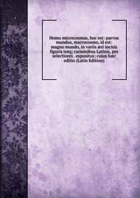 Homo microcosmus, hoc est: parvus mundus, macrocosmo, id est: magno mundo, in variis ?ri incisis figuris totq; carminibus Latinis, per selectiores . expositus; cujus h?c editio (Latin Edition)