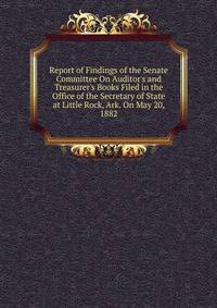 Report of Findings of the Senate Committee On Auditor's and Treasurer's Books Filed in the Office of the Secretary of State at Little Rock, Ark. On May 20, 1882
