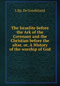The Israelite before the Ark of the Covenant and the Christian before the altar, or, A History of the worship of God